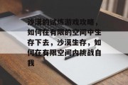 沙漠的试炼游戏攻略,如何在有限的空间中生存下去,沙漠生存,如何在有限空间内挑战自我 沙漠的试炼游戏攻略,如何在有限的空间中生存下去,沙漠生存,如何在有限空间内挑战自我