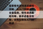 探索橙光游戏迷途鹿晗攻略，从入门到精通的全面指南，橙光迷途鹿晗攻略，新手必备全攻略，全方位教你入门到精通