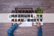2023年中国国内在线旅游网站排名,行业风云再起,谁将执牛耳? 2023年中国国内在线旅游网站排名,行业风云再起,谁将执牛耳?