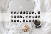 纪念古碑通关攻略,第五章揭秘,纪念古碑通关攻略,第五章揭秘 纪念古碑通关攻略,第五章揭秘,纪念古碑通关攻略,第五章揭秘