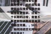 SEO是一种搜索引擎优化技术,它的目标是使网站在搜索引擎中能够排名更靠前。这是一个长期的过程,需要不断更新和调整内容来获得最佳效果。,SEO,如何持续优化网站以提升排名? SEO是一种搜索引擎优化技术,它的目标是使网站在搜索引擎中能够排名更靠前。这是一个长期的过程,需要不断更新和调整内容来获得最佳效果。,SEO,如何持续优化网站以提升排名?