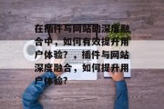 在插件与网站的深度融合中,如何有效提升用户体验?,插件与网站深度融合,如何提升用户体验? 在插件与网站的深度融合中,如何有效提升用户体验?,插件与网站深度融合,如何提升用户体验?