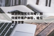 旅游网站优化攻略,如何提升用户体验,吸引更多游客 旅游网站优化攻略,如何提升用户体验,吸引更多游客