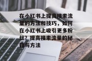 在小红书上提高搜索流量的方法和技巧,如何在小红书上吸引更多粉丝?提高搜索流量的秘籍与方法