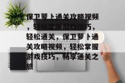 保卫萝卜通关攻略视频,轻松掌握游戏技巧,轻松通关,保卫萝卜通关攻略视频,轻松掌握游戏技巧,畅享通关之旅 保卫萝卜通关攻略视频,轻松掌握游戏技巧,轻松通关,保卫萝卜通关攻略视频,轻松掌握游戏技巧,畅享通关之旅