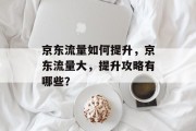 京东流量如何提升,京东流量大,提升攻略有哪些? 京东流量如何提升,京东流量大,提升攻略有哪些?