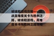 玻璃鞋游戏攻略——挑战高难度关卡与胜利之路,玻璃鞋游戏,高难度关卡与胜利之路攻略 玻璃鞋游戏攻略——挑战高难度关卡与胜利之路,玻璃鞋游戏,高难度关卡与胜利之路攻略