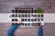 专业网站优化方案——提高企业吸引力的关键策略,提升企业吸引力的专业网站优化方案 专业网站优化方案——提高企业吸引力的关键策略,提升企业吸引力的专业网站优化方案