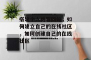 搭建个人博客网站,如何建立自己的在线社区,如何创建自己的在线社区 搭建个人博客网站,如何建立自己的在线社区,如何创建自己的在线社区