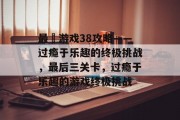 最囧游戏38攻略——过瘾于乐趣的终极挑战,最后三关卡,过瘾于乐趣的游戏终极挑战 最囧游戏38攻略——过瘾于乐趣的终极挑战,最后三关卡,过瘾于乐趣的游戏终极挑战