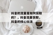抖音的流量是如何获取的?,抖音流量获取,抖音的核心玩法 抖音的流量是如何获取的?,抖音流量获取,抖音的核心玩法