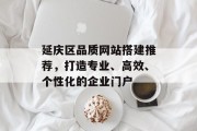 延庆区品质网站搭建推荐,打造专业、高效、个性化的企业门户 延庆区品质网站搭建推荐,打造专业、高效、个性化的企业门户