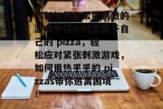 揭秘如何在紧张刺激的游戏中轻松玩出属于自己的 pizza,轻松应对紧张刺激游戏,如何用热乎乎的 pizzas带你逃离困境!