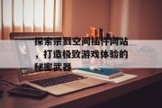 探索杀戮空间插件网站,打造极致游戏体验的秘密武器 探索杀戮空间插件网站,打造极致游戏体验的秘密武器