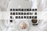 京东如何通过提高自然流量实现商业成功?京东,提高业务流量的策略 京东如何通过提高自然流量实现商业成功?京东,提高业务流量的策略