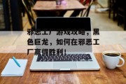 邪恶工厂游戏攻略,黑色巨龙,如何在邪恶工厂赢得胜利! 邪恶工厂游戏攻略,黑色巨龙,如何在邪恶工厂赢得胜利!