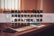 新手入坑如何快速掌握天降萌宠橙光游戏攻略，新手入门橙光，快速上手大作攻略！