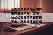 全面覆盖全网的无插件视频直播网站,全网一站式优质高清网络直播平台,无需插件即可观看影视。 全面覆盖全网的无插件视频直播网站,全网一站式优质高清网络直播平台,无需插件即可观看影视。