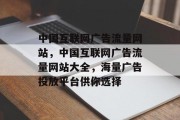中国互联网广告流量网站,中国互联网广告流量网站大全,海量广告投放平台供你选择 中国互联网广告流量网站,中国互联网广告流量网站大全,海量广告投放平台供你选择