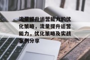 流量提升运营能力的优化策略,流量提升运营能力,优化策略及实战案例分享 流量提升运营能力的优化策略,流量提升运营能力,优化策略及实战案例分享