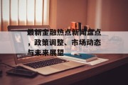 最新金融热点新闻盘点，政策调整、市场动态与未来展望