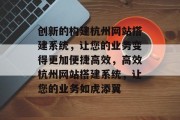 创新的构建杭州网站搭建系统,让您的业务变得更加便捷高效,高效杭州网站搭建系统,让您的业务如虎添翼 创新的构建杭州网站搭建系统,让您的业务变得更加便捷高效,高效杭州网站搭建系统,让您的业务如虎添翼