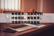 美容美发,流量提升的终极目标,美容美发,流量提升的终极目标 美容美发,流量提升的终极目标,美容美发,流量提升的终极目标