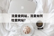 流量查网站,流量如何检查网站? 流量查网站,流量如何检查网站?