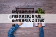 聚焦近期热点新闻，从科技创新到社会现象，盘点那些引人关注的瞬间
