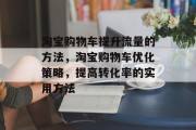 淘宝购物车提升流量的方法,淘宝购物车优化策略,提高转化率的实用方法 淘宝购物车提升流量的方法,淘宝购物车优化策略,提高转化率的实用方法