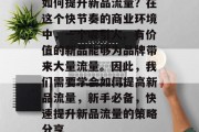 如何提升新品流量?在这个快节奏的商业环境中,一个吸引人、有价值的新品能够为品牌带来大量流量。因此,我们需要学会如何提高新品流量,新手必备,快速提升新品流量的策略分享 如何提升新品流量?在这个快节奏的商业环境中,一个吸引人、有价值的新品能够为品牌带来大量流量。因此,我们需要学会如何提高新品流量,新手必备,快速提升新品流量的策略分享