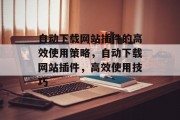 自动下载网站插件的高效使用策略,自动下载网站插件,高效使用技巧 自动下载网站插件的高效使用策略,自动下载网站插件,高效使用技巧