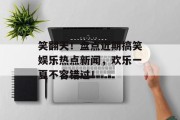 笑翻天！盘点近期搞笑娱乐热点新闻，欢乐一夏不容错过！