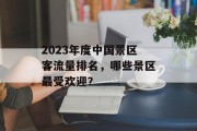 2023年度中国景区客流量排名,哪些景区最受欢迎? 2023年度中国景区客流量排名,哪些景区最受欢迎?