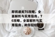 即将通关T6攻略,全面解析与实用指南,T6攻略,全面解析与实用指南,助你轻松通关 即将通关T6攻略,全面解析与实用指南,T6攻略,全面解析与实用指南,助你轻松通关