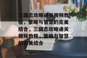 三国志攻略通关视频教程,策略与智慧的完美结合,三国志攻略通关视频教程,策略与智慧的完美结合 三国志攻略通关视频教程,策略与智慧的完美结合,三国志攻略通关视频教程,策略与智慧的完美结合