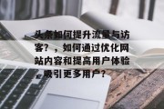 头条如何提升流量与访客?,如何通过优化网站内容和提高用户体验,吸引更多用户? 头条如何提升流量与访客?,如何通过优化网站内容和提高用户体验,吸引更多用户?