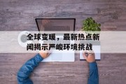 全球变暖，最新热点新闻揭示严峻环境挑战