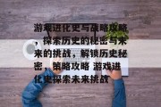 游戏进化史与战略攻略,探索历史的秘密与未来的挑战,解锁历史秘密,策略攻略 游戏进化史探索未来挑战 游戏进化史与战略攻略,探索历史的秘密与未来的挑战,解锁历史秘密,策略攻略 游戏进化史探索未来挑战