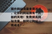 提升网站流量免费游戏,让你的网站拥有一片新的天地!免费提高网站流量,如何让网站一夜成名? 提升网站流量免费游戏,让你的网站拥有一片新的天地!免费提高网站流量,如何让网站一夜成名?