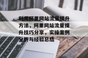 利用阿里网站流量提升方法,阿里网站流量提升技巧分享,实操案例分析与经验总结 利用阿里网站流量提升方法,阿里网站流量提升技巧分享,实操案例分析与经验总结