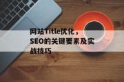 网站Title优化,SEO的关键要素及实战技巧 网站Title优化,SEO的关键要素及实战技巧