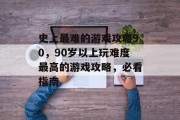 史上最难的游戏攻略90,90岁以上玩难度最高的游戏攻略,必看指南 史上最难的游戏攻略90,90岁以上玩难度最高的游戏攻略,必看指南