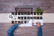 淘宝客如何提升客流量?,淘宝客该如何提高客户转化率? 淘宝客如何提升客流量?,淘宝客该如何提高客户转化率?