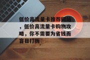 低价高流量卡推荐网站,低价高流量卡购物攻略,你不需要为省钱而盲目打折 低价高流量卡推荐网站,低价高流量卡购物攻略,你不需要为省钱而盲目打折