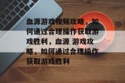 血源游戏视频攻略，如何通过合理操作获取游戏胜利，血源 游戏攻略，如何通过合理操作获取游戏胜利