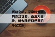 西游之旅,探索新大陆的奇幻世界,西游大冒险,新大陆奇幻世界的寻宝之旅 西游之旅,探索新大陆的奇幻世界,西游大冒险,新大陆奇幻世界的寻宝之旅
