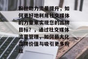 粉丝助力流量提升,如何更好地利用社交媒体的力量来实现您的品牌目标?,通过社交媒体流量管理,如何最大化品牌价值与吸引更多粉丝 粉丝助力流量提升,如何更好地利用社交媒体的力量来实现您的品牌目标?,通过社交媒体流量管理,如何最大化品牌价值与吸引更多粉丝