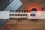 2023年度流量最大的社交网站排名，揭秘网络社交新格局