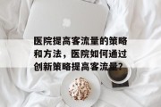 医院提高客流量的策略和方法,医院如何通过创新策略提高客流量? 医院提高客流量的策略和方法,医院如何通过创新策略提高客流量?